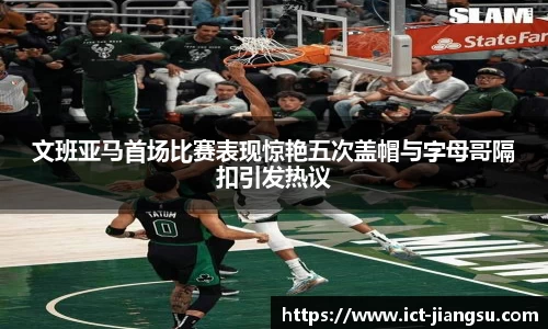 文班亚马首场比赛表现惊艳五次盖帽与字母哥隔扣引发热议