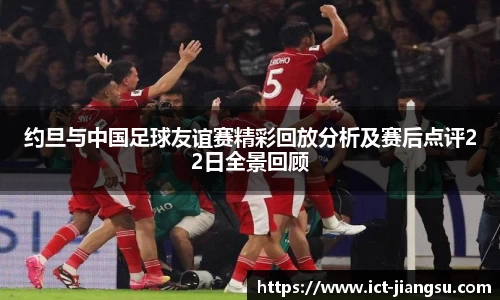 约旦与中国足球友谊赛精彩回放分析及赛后点评22日全景回顾
